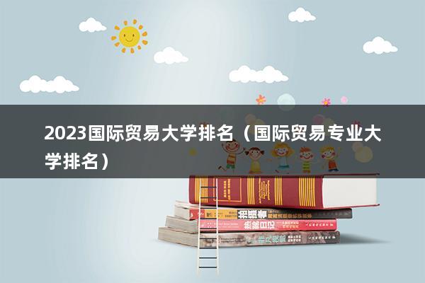 2023国际贸易大学排名（国际贸米乐 M6米乐易专业大学排名